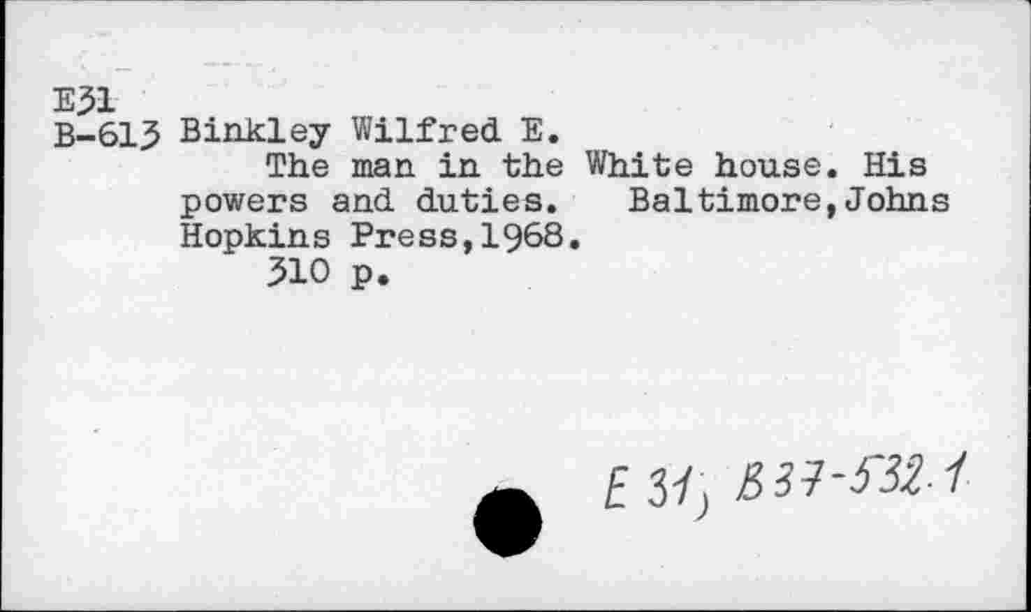 ﻿E51
B-61.5 Binkley Wilfred E.
The man in the White house. His powers and duties. Baltimore,Johns Hopkins Press,1968.
510 p.
EM,